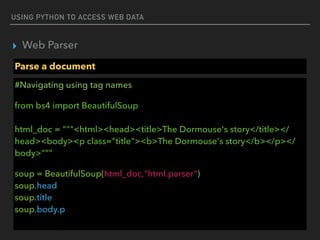 USING PYTHON TO ACCESS WEB DATA
▸ Web Parser
Parse a document
#Navigating using tag names
from bs4 import BeautifulSoup 
 
html_doc = """<html><head><title>The Dormouse's story</title></
head><body><p class="title"><b>The Dormouse's story</b></p></
body>”””
soup = BeautifulSoup(html_doc,"html.parser") 
soup.head  
soup.title 
soup.body.p
 