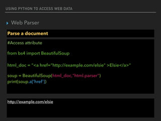 USING PYTHON TO ACCESS WEB DATA
▸ Web Parser
Parse a document
#Access attribute
from bs4 import BeautifulSoup 
 
html_doc = “<a href="http://example.com/elsie" >Elsie</a>”
soup = BeautifulSoup(html_doc,"html.parser") 
print(soup.a[‘href’])
http://example.com/elsie
 
