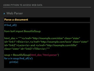 USING PYTHON TO ACCESS WEB DATA
▸ Web Parser
Parse a document
# ﬁnd_all()
from bs4 import BeautifulSoup 
 
html_doc = """<a href="http://example.com/elsie" class="sister"
id="link1">Elsie</a>,<a href="http://example.com/lacie" class="sister"
id="link2">Lacie</a> and <a href="http://example.com/tillie"
class="sister" id="link3">Tillie</a>;”””
soup = BeautifulSoup(html_doc,"html.parser") 
for a in soup.ﬁnd_all(‘a’): 
print(a)
 