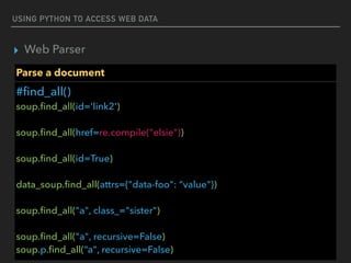 USING PYTHON TO ACCESS WEB DATA
▸ Web Parser
Parse a document
#ﬁnd_all() 
soup.ﬁnd_all(id='link2') 
 
soup.ﬁnd_all(href=re.compile("elsie")) 
 
soup.ﬁnd_all(id=True)  
 
data_soup.ﬁnd_all(attrs={"data-foo": “value"}) 
 
soup.ﬁnd_all("a", class_="sister") 
 
soup.ﬁnd_all("a", recursive=False) 
soup.p.ﬁnd_all(“a", recursive=False)
 