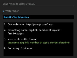 USING PYTHON TO ACCESS WEB DATA
▸ Web Parser
Quiz#2 : Tag Extraction
1. Get webpage : http://pantip.com/tags
2. Extract tag name, tag link, number of topic in 
ﬁrst 10 pages
3. save to ﬁle as this format 
tag name, tag link, number of topic, current datetime
4. Run every 5 minutes
 