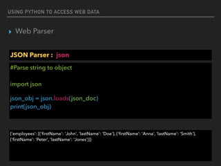USING PYTHON TO ACCESS WEB DATA
▸ Web Parser
JSON Parser : json
#Parse string to object 
 
import json
json_obj = json.loads(json_doc) 
print(json_obj)
{'employees': [{'ﬁrstName': 'John', 'lastName': 'Doe'}, {'ﬁrstName': 'Anna', 'lastName': 'Smith'},
{'ﬁrstName': 'Peter', 'lastName': 'Jones'}]}
 