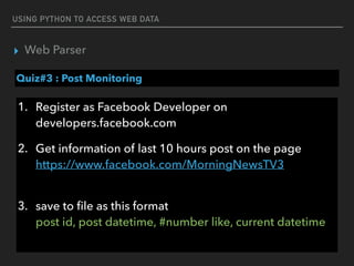 USING PYTHON TO ACCESS WEB DATA
▸ Web Parser
Quiz#3 : Post Monitoring
1. Register as Facebook Developer on
developers.facebook.com
2. Get information of last 10 hours post on the page 
https://www.facebook.com/MorningNewsTV3 
3. save to ﬁle as this format 
post id, post datetime, #number like, current datetime
 