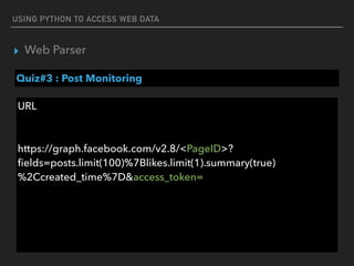 USING PYTHON TO ACCESS WEB DATA
▸ Web Parser
Quiz#3 : Post Monitoring
URL 
 
 
https://graph.facebook.com/v2.8/<PageID>?
ﬁelds=posts.limit(100)%7Blikes.limit(1).summary(true)
%2Ccreated_time%7D&access_token=
 