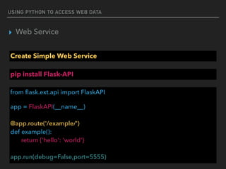 USING PYTHON TO ACCESS WEB DATA
▸ Web Service
Create Simple Web Service
from ﬂask.ext.api import FlaskAPI
app = FlaskAPI(__name__) 
 
@app.route('/example/') 
def example(): 
return {'hello': 'world'} 
 
app.run(debug=False,port=5555)
pip install Flask-API
 