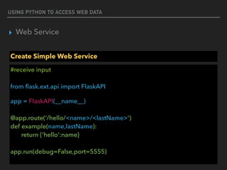 USING PYTHON TO ACCESS WEB DATA
▸ Web Service
Create Simple Web Service
#receive input 
 
from ﬂask.ext.api import FlaskAPI
app = FlaskAPI(__name__) 
 
@app.route(‘/hello/<name>/<lastName>') 
def example(name,lastName): 
return {'hello':name} 
 
app.run(debug=False,port=5555)
 