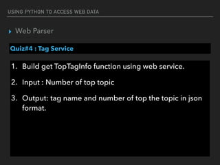 USING PYTHON TO ACCESS WEB DATA
▸ Web Parser
Quiz#4 : Tag Service
1. Build get TopTagInfo function using web service.
2. Input : Number of top topic
3. Output: tag name and number of top the topic in json 
format.
 