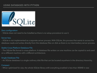 USING DATABASES WITH PYTHON
Zero conﬁguration  
– SQLite does not need to be Installed as there is no setup procedure to use it.
Server less  
– SQLite is not implemented as a separate server process. With SQLite, the process that wants to access the
database reads and writes directly from the database ﬁles on disk as there is no intermediary server process.
Stable Cross-Platform Database File  
– The SQLite ﬁle format is cross-platform. A database ﬁle written on one machine can be copied to and used
on a different machine with a different architecture.
Single Database File  
– An SQLite database is a single ordinary disk ﬁle that can be located anywhere in the directory hierarchy.
Compact  
– When optimized for size, the whole SQLite library with everything enabled is less than 400KB in size
 
