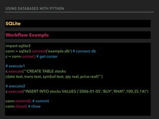USING DATABASES WITH PYTHON
SQLite
import sqlite3 
conn = sqlite3.connect(‘example.db') # connect db 
c = conn.cursor() # get cursor
# execute1 
c.execute('''CREATE TABLE stocks 
(date text, trans text, symbol text, qty real, price real)''')
# execute2 
c.execute("INSERT INTO stocks VALUES ('2006-01-05','BUY','RHAT',100,35.14)")
conn.commit() # commit 
conn.close() # close
Workﬂow Example
 