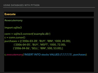 USING DATABASES WITH PYTHON
Execute
#executemany 
 
import sqlite3
conn = sqlite3.connect(‘example.db')  
c = conn.cursor() 
purchases = [('2006-03-28', 'BUY', 'IBM', 1000, 45.00), 
('2006-04-05', 'BUY', 'MSFT', 1000, 72.00), 
('2006-04-06', 'SELL', 'IBM', 500, 53.00),]
c.executemany('INSERT INTO stocks VALUES (?,?,?,?,?)', purchases)
 