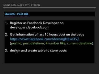 USING DATABASES WITH PYTHON
Quiz#5 : Post DB
1. Register as Facebook Developer on
developers.facebook.com
2. Get information of last 10 hours post on the page 
https://www.facebook.com/MorningNewsTV3 
(post id, post datetime, #number like, current datetime)
3. design and create table to store posts 
 
