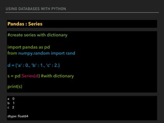 USING DATABASES WITH PYTHON
Pandas : Series
#create series with dictionary 
 
import pandas as pd 
from numpy.random import rand 
 
d = {'a' : 0., 'b' : 1., 'c' : 2.}
s = pd.Series(d) #with dictionary
print(s)
a 0 
b 1 
c 2
dtype: ﬂoat64
 