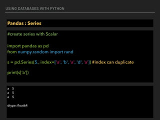 USING DATABASES WITH PYTHON
Pandas : Series
#create series with Scalar 
 
import pandas as pd 
from numpy.random import rand
s = pd.Series(5., index=['a', 'b', 'a', 'd', ‘a']) #index can duplicate
print(s[‘a’])
a 5 
a 5 
a 5
dtype: ﬂoat64
 