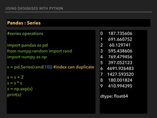 USING DATABASES WITH PYTHON
Pandas : Series
#series operations 
 
import pandas as pd 
from numpy.random import rand 
import numpy as np
s = pd.Series(rand(10)) #index can duplicate
s = s + 2 
s = s * s 
s = np.exp(s) 
print(s) 
0 187.735606 
1 691.660752 
2 60.129741 
3 595.438606 
4 769.479456 
5 397.052123 
6 4691.926483 
7 1427.593520 
8 180.001824 
9 410.994395
dtype: ﬂoat64
 