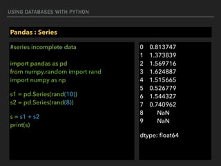 USING DATABASES WITH PYTHON
Pandas : Series
#series incomplete data 
 
import pandas as pd 
from numpy.random import rand 
import numpy as np
s1 = pd.Series(rand(10)) 
s2 = pd.Series(rand(8))
s = s1 + s2 
print(s) 
0 0.813747 
1 1.373839 
2 1.569716 
3 1.624887 
4 1.515665 
5 0.526779 
6 1.544327 
7 0.740962 
8 NaN 
9 NaN
dtype: ﬂoat64
 