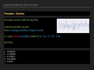 USING DATABASES WITH PYTHON
Pandas : Series
#create series with Array-like 
 
import pandas as pd 
from numpy.random import rand
s = pd.Series(rand(5), index=['a', 'b', 'c', 'd', 'e'])
print(s)
a 0.690232 
b 0.738294 
c 0.153817 
d 0.619822 
e 0.4347
 