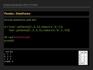 USING DATABASES WITH PYTHON
Pandas : DataFrame
#create dataframe with dict 
 
d = {'one' : pd.Series([1., 2., 3.], index=['a', 'b', 'c']), 
'two' : pd.Series([1., 2., 3., 4.], index=['a', 'b', 'c', 'd'])} 
 
df = pd.DataFrame(d) 
print(df)
one two 
a 1 1 
b 2 2 
c 3 3 
d NaN 4
 