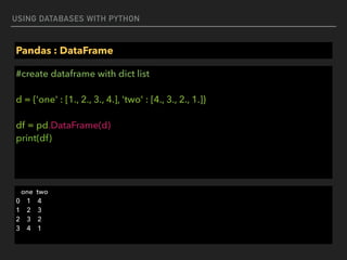 USING DATABASES WITH PYTHON
Pandas : DataFrame
#create dataframe with dict list 
 
d = {'one' : [1., 2., 3., 4.], 'two' : [4., 3., 2., 1.]} 
 
df = pd.DataFrame(d) 
print(df)
one two 
0 1 4 
1 2 3 
2 3 2 
3 4 1
 
