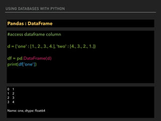 USING DATABASES WITH PYTHON
Pandas : DataFrame
#access dataframe column 
 
d = {'one' : [1., 2., 3., 4.], 'two' : [4., 3., 2., 1.]} 
 
df = pd.DataFrame(d) 
print(df[‘one’])
0 1 
1 2 
2 3 
3 4
Name: one, dtype: ﬂoat64
 
