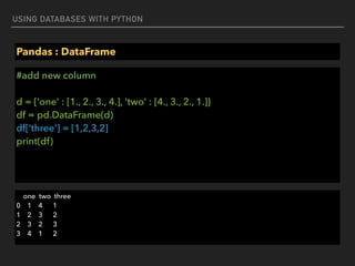 USING DATABASES WITH PYTHON
Pandas : DataFrame
#add new column 
 
d = {'one' : [1., 2., 3., 4.], 'two' : [4., 3., 2., 1.]} 
df = pd.DataFrame(d) 
df['three'] = [1,2,3,2] 
print(df)
one two three 
0 1 4 1 
1 2 3 2 
2 3 2 3 
3 4 1 2
 