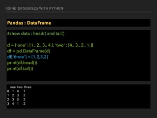 USING DATABASES WITH PYTHON
Pandas : DataFrame
#show data : head() and tail() 
 
d = {'one' : [1., 2., 3., 4.], 'two' : [4., 3., 2., 1.]} 
df = pd.DataFrame(d) 
df['three'] = [1,2,3,2] 
print(df.head()) 
print(df.tail())
one two three 
0 1 4 1 
1 2 3 2 
2 3 2 3 
3 4 1 2
 