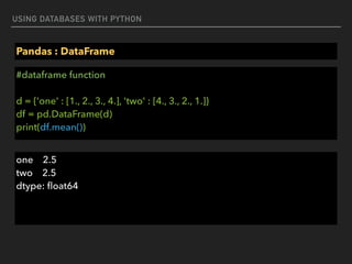 USING DATABASES WITH PYTHON
Pandas : DataFrame
#dataframe function 
 
d = {'one' : [1., 2., 3., 4.], 'two' : [4., 3., 2., 1.]} 
df = pd.DataFrame(d) 
print(df.mean())
one 2.5 
two 2.5 
dtype: ﬂoat64
 
