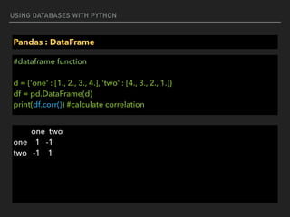 USING DATABASES WITH PYTHON
Pandas : DataFrame
#dataframe function 
 
d = {'one' : [1., 2., 3., 4.], 'two' : [4., 3., 2., 1.]} 
df = pd.DataFrame(d) 
print(df.corr()) #calculate correlation
one two 
one 1 -1 
two -1 1
 