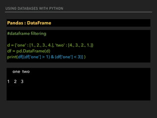 USING DATABASES WITH PYTHON
Pandas : DataFrame
#dataframe ﬁltering 
 
d = {'one' : [1., 2., 3., 4.], 'two' : [4., 3., 2., 1.]} 
df = pd.DataFrame(d) 
print(df[(df[‘one’] > 1) & (df[‘one’] < 3)] )
one two
1 2 3
 