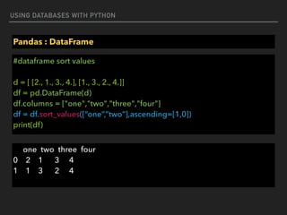 USING DATABASES WITH PYTHON
Pandas : DataFrame
#dataframe sort values 
 
d = [ [2., 1., 3., 4.], [1., 3., 2., 4.]] 
df = pd.DataFrame(d) 
df.columns = ["one","two","three","four"] 
df = df.sort_values([“one”,”two”],ascending=[1,0])  
print(df)
one two three four 
0 2 1 3 4 
1 1 3 2 4
 