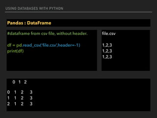 USING DATABASES WITH PYTHON
Pandas : DataFrame
#dataframe from csv ﬁle, without header. 
 
df = pd.read_csv(‘ﬁle.csv’,header=-1) 
print(df)
0 1 2
0 1 2 3 
1 1 2 3 
2 1 2 3
ﬁle.csv 
 
1,2,3 
1,2,3 
1,2,3
 