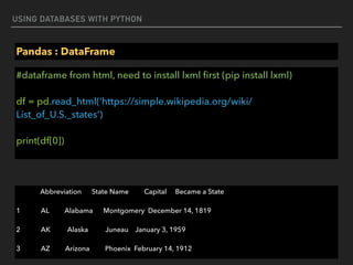 USING DATABASES WITH PYTHON
Pandas : DataFrame
#dataframe from html, need to install lxml ﬁrst (pip install lxml) 
 
df = pd.read_html(‘https://simple.wikipedia.org/wiki/
List_of_U.S._states’) 
 
print(df[0])
Abbreviation State Name Capital Became a State
1 AL Alabama Montgomery December 14, 1819
2 AK Alaska Juneau January 3, 1959
3 AZ Arizona Phoenix February 14, 1912
 