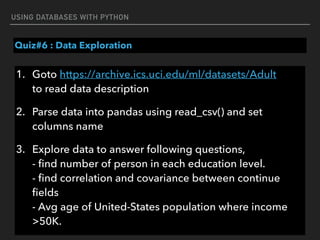 USING DATABASES WITH PYTHON
Quiz#6 : Data Exploration
1. Goto https://archive.ics.uci.edu/ml/datasets/Adult 
to read data description
2. Parse data into pandas using read_csv() and set
columns name
3. Explore data to answer following questions, 
- ﬁnd number of person in each education level. 
- ﬁnd correlation and covariance between continue
ﬁelds  
- Avg age of United-States population where income
>50K.
 
