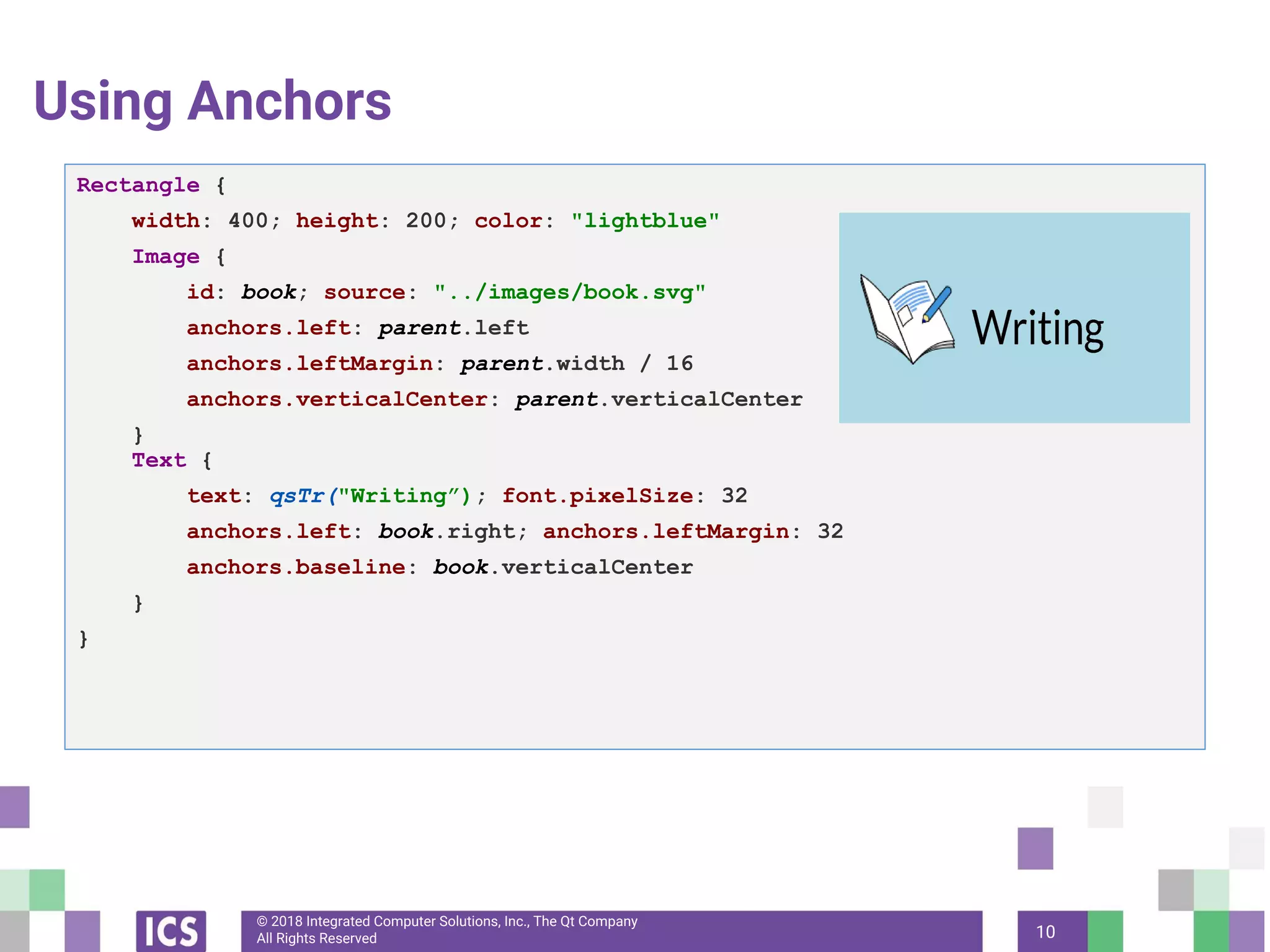 © 2018 Integrated Computer Solutions, Inc., The Qt Company
All Rights Reserved
Using Anchors
10
Rectangle {
width: 400; height: 200; color: "lightblue"
Image {
id: book; source: "../images/book.svg"
anchors.left: parent.left
anchors.leftMargin: parent.width / 16
anchors.verticalCenter: parent.verticalCenter
}
Text {
text: qsTr("Writing”); font.pixelSize: 32
anchors.left: book.right; anchors.leftMargin: 32
anchors.baseline: book.verticalCenter
}
}
 