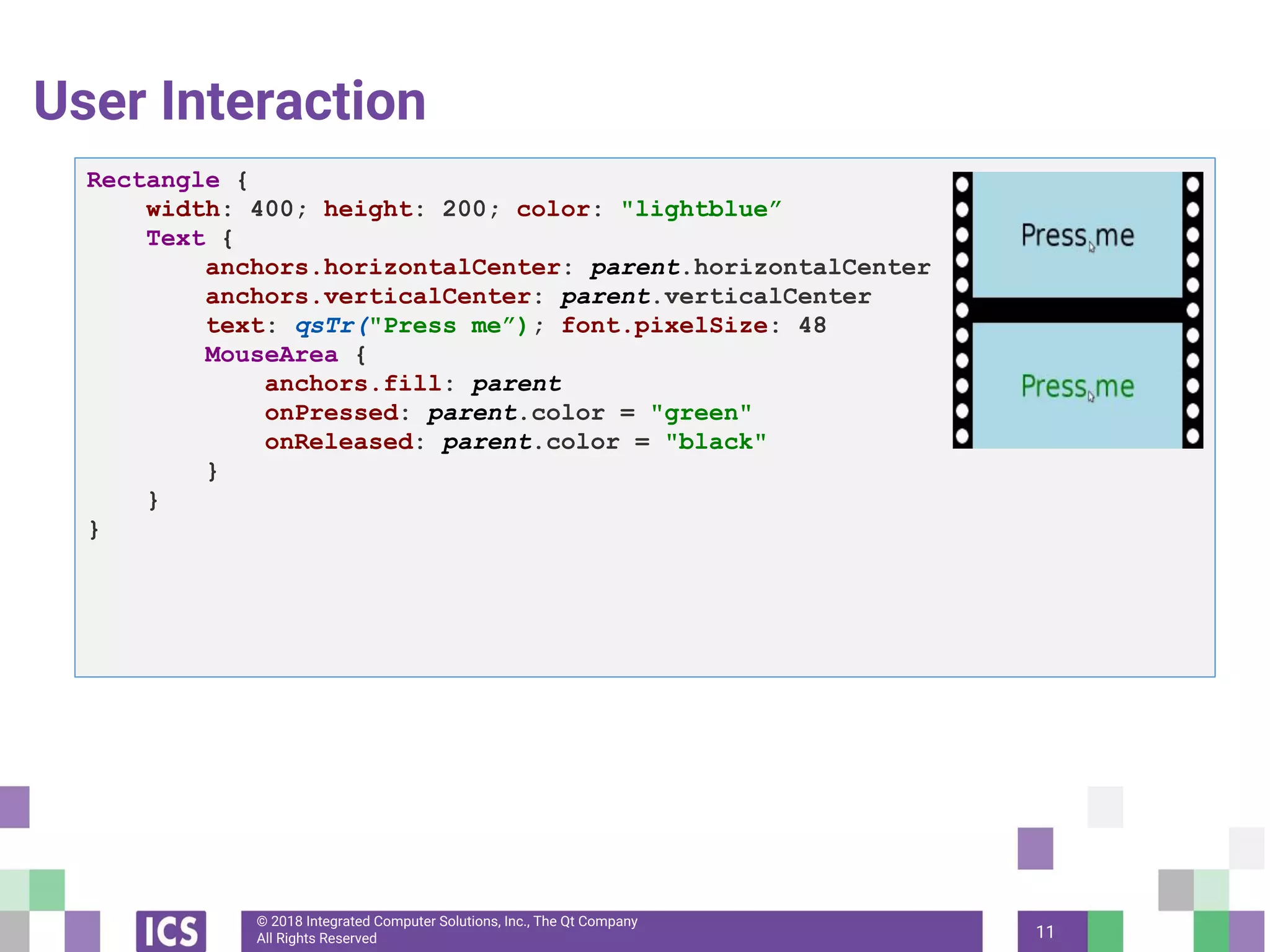 © 2018 Integrated Computer Solutions, Inc., The Qt Company
All Rights Reserved
User Interaction
11
Rectangle {
width: 400; height: 200; color: "lightblue”
Text {
anchors.horizontalCenter: parent.horizontalCenter
anchors.verticalCenter: parent.verticalCenter
text: qsTr("Press me”); font.pixelSize: 48
MouseArea {
anchors.fill: parent
onPressed: parent.color = "green"
onReleased: parent.color = "black"
}
}
}
 
