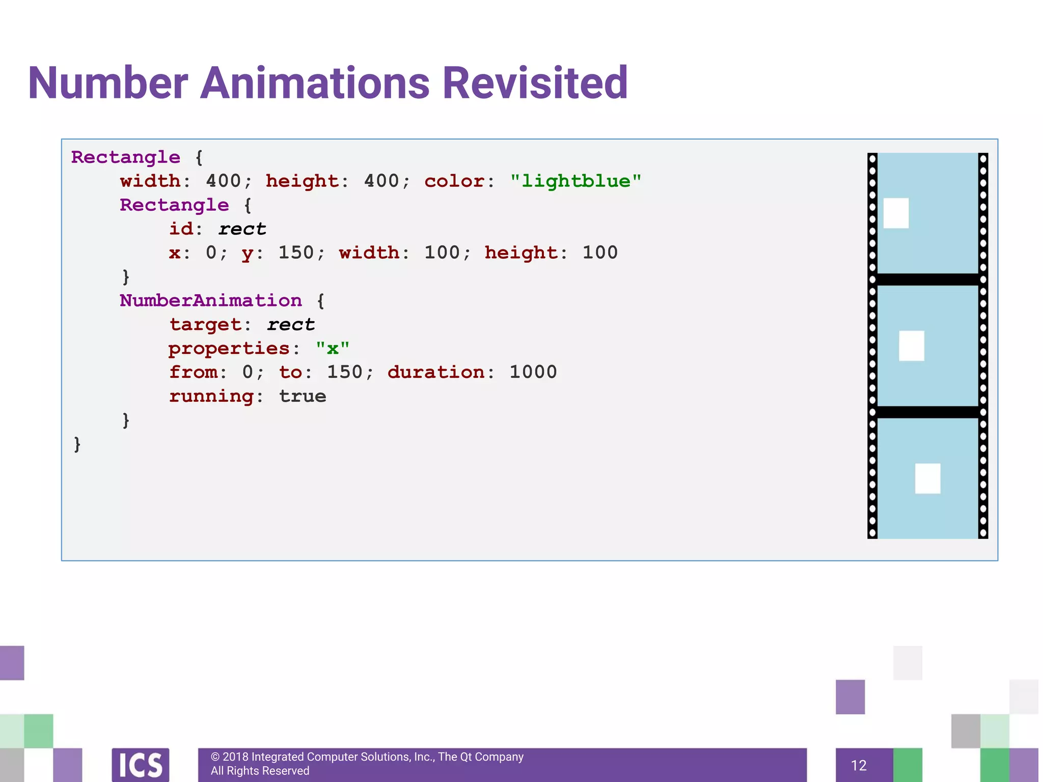 © 2018 Integrated Computer Solutions, Inc., The Qt Company
All Rights Reserved
Number Animations Revisited
12
Rectangle {
width: 400; height: 400; color: "lightblue"
Rectangle {
id: rect
x: 0; y: 150; width: 100; height: 100
}
NumberAnimation {
target: rect
properties: "x"
from: 0; to: 150; duration: 1000
running: true
}
}
 