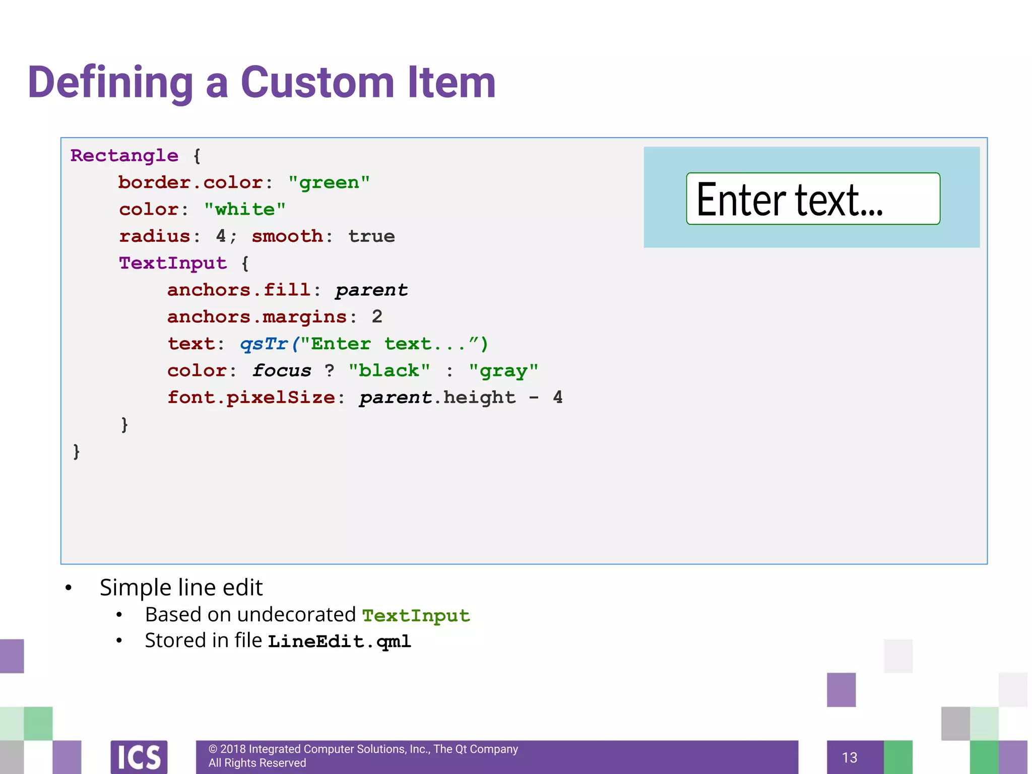 © 2018 Integrated Computer Solutions, Inc., The Qt Company
All Rights Reserved
Defining a Custom Item
• Simple line edit
• Based on undecorated TextInput
• Stored in file LineEdit.qml
13
Rectangle {
border.color: "green"
color: "white"
radius: 4; smooth: true
TextInput {
anchors.fill: parent
anchors.margins: 2
text: qsTr("Enter text...”)
color: focus ? "black" : "gray"
font.pixelSize: parent.height - 4
}
}
 