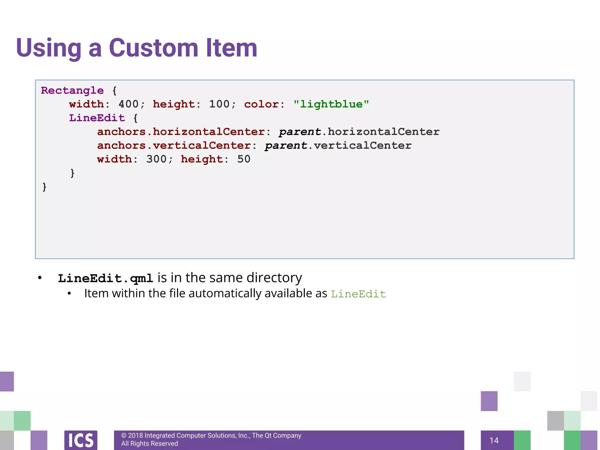 © 2018 Integrated Computer Solutions, Inc., The Qt Company
All Rights Reserved
Using a Custom Item
• LineEdit.qml is in the same directory
• Item within the file automatically available as LineEdit
14
Rectangle {
width: 400; height: 100; color: "lightblue"
LineEdit {
anchors.horizontalCenter: parent.horizontalCenter
anchors.verticalCenter: parent.verticalCenter
width: 300; height: 50
}
}
 