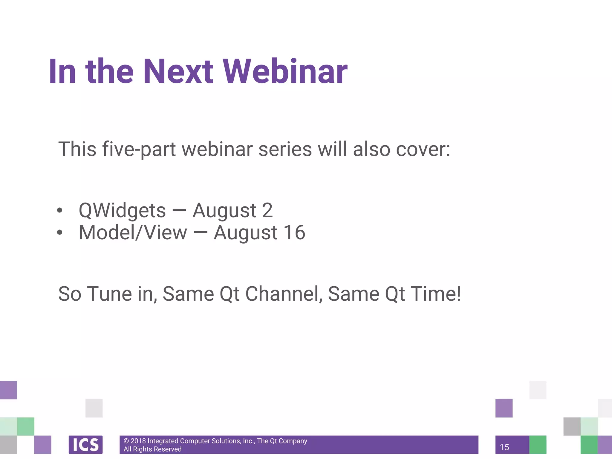 © 2018 Integrated Computer Solutions, Inc., The Qt Company
All Rights Reserved
In the Next Webinar
This five-part webinar series will also cover:
• QWidgets — August 2
• Model/View — August 16
So Tune in, Same Qt Channel, Same Qt Time!
15
 