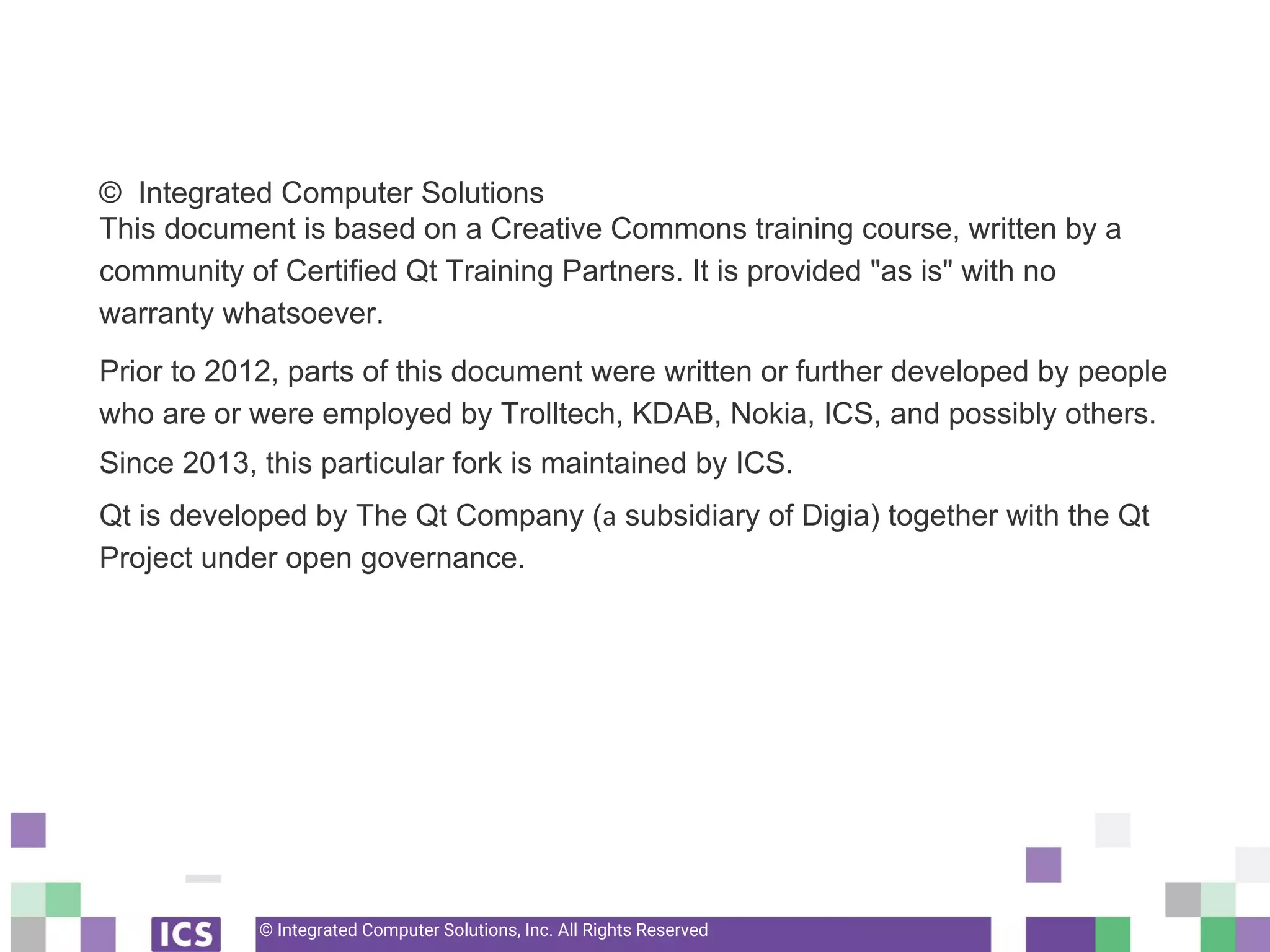 © Integrated Computer Solutions, Inc. All Rights Reserved
© Integrated Computer Solutions
This document is based on a Creative Commons training course, written by a
community of Certified Qt Training Partners. It is provided "as is" with no
warranty whatsoever.
Prior to 2012, parts of this document were written or further developed by people
who are or were employed by Trolltech, KDAB, Nokia, ICS, and possibly others.
Since 2013, this particular fork is maintained by ICS.
Qt is developed by The Qt Company ( subsidiary of Digia) together with the Qt
Project under open governance.
 