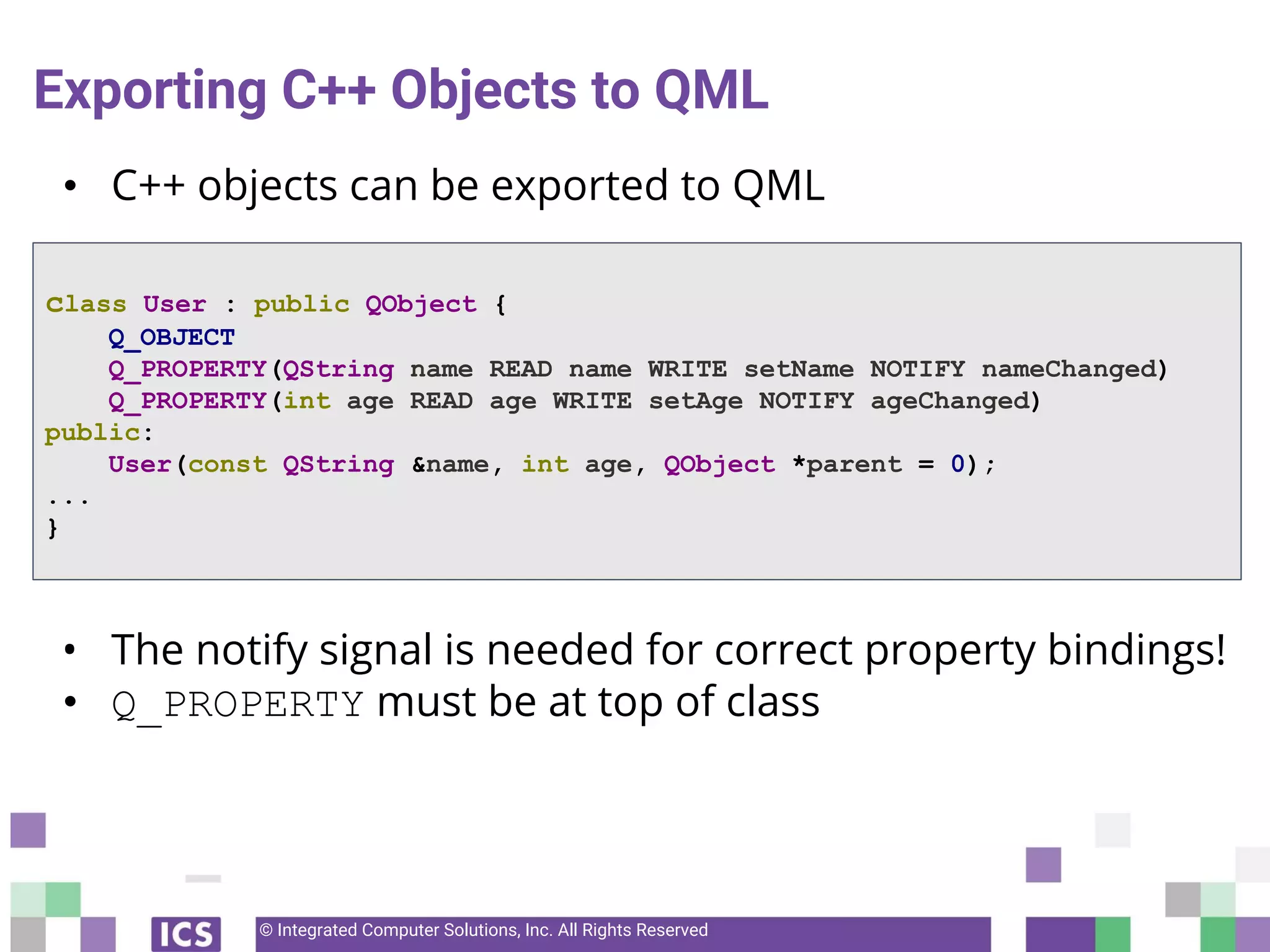© Integrated Computer Solutions, Inc. All Rights Reserved
Exporting C++ Objects to QML
• C++ objects can be exported to QML
• The notify signal is needed for correct property bindings!
• Q_PROPERTY must be at top of class
class User : public QObject {
Q_OBJECT
Q_PROPERTY(QString name READ name WRITE setName NOTIFY nameChanged)
Q_PROPERTY(int age READ age WRITE setAge NOTIFY ageChanged)
public:
User(const QString &name, int age, QObject *parent = 0);
...
}
 