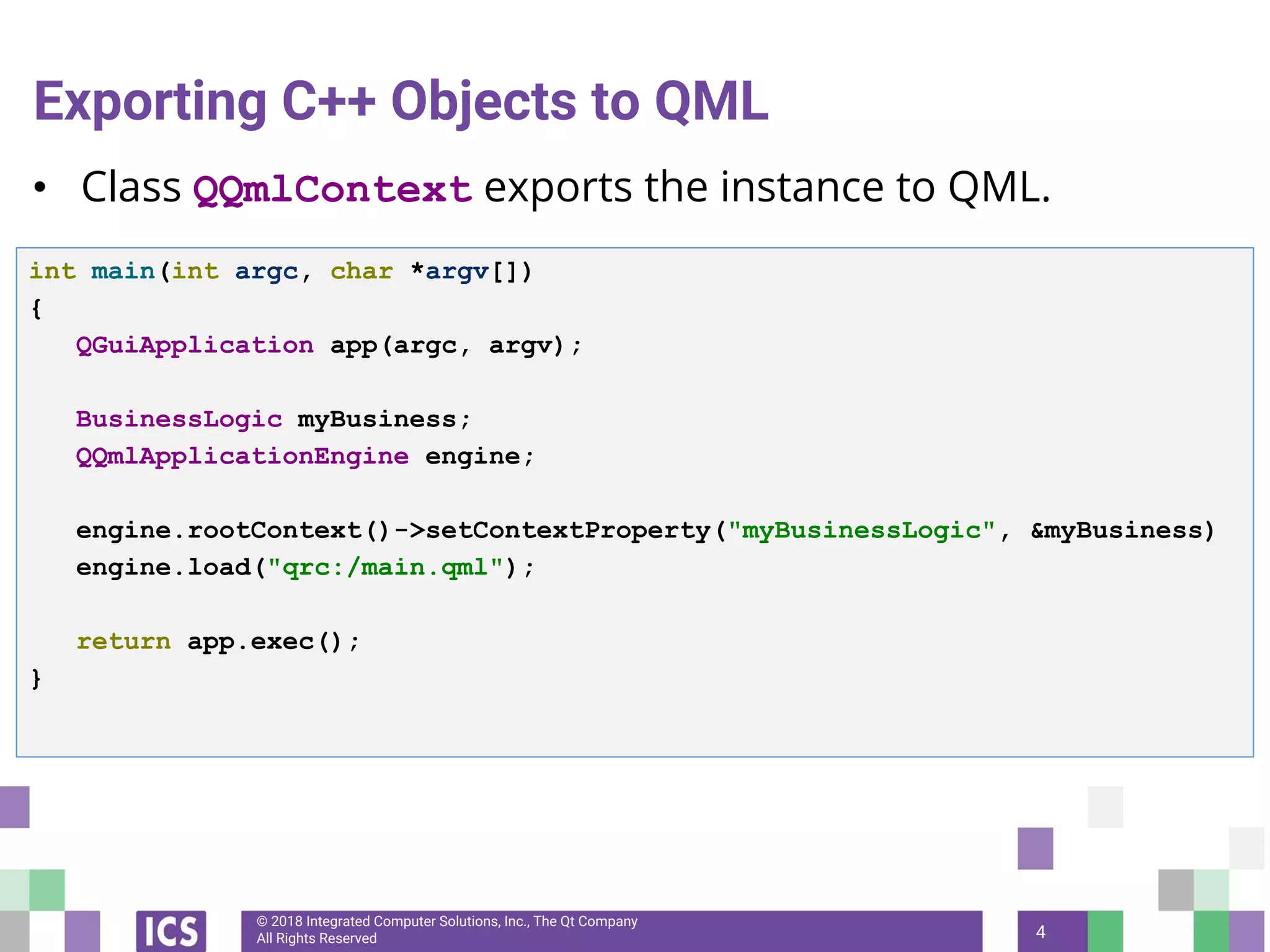 © 2018 Integrated Computer Solutions, Inc., The Qt Company
All Rights Reserved
Exporting C++ Objects to QML
• Class QQmlContext exports the instance to QML.
4
int main(int argc, char *argv[])
{
QGuiApplication app(argc, argv);
BusinessLogic myBusiness;
QQmlApplicationEngine engine;
engine.rootContext()->setContextProperty("myBusinessLogic", &myBusiness)
engine.load("qrc:/main.qml");
return app.exec();
}
 