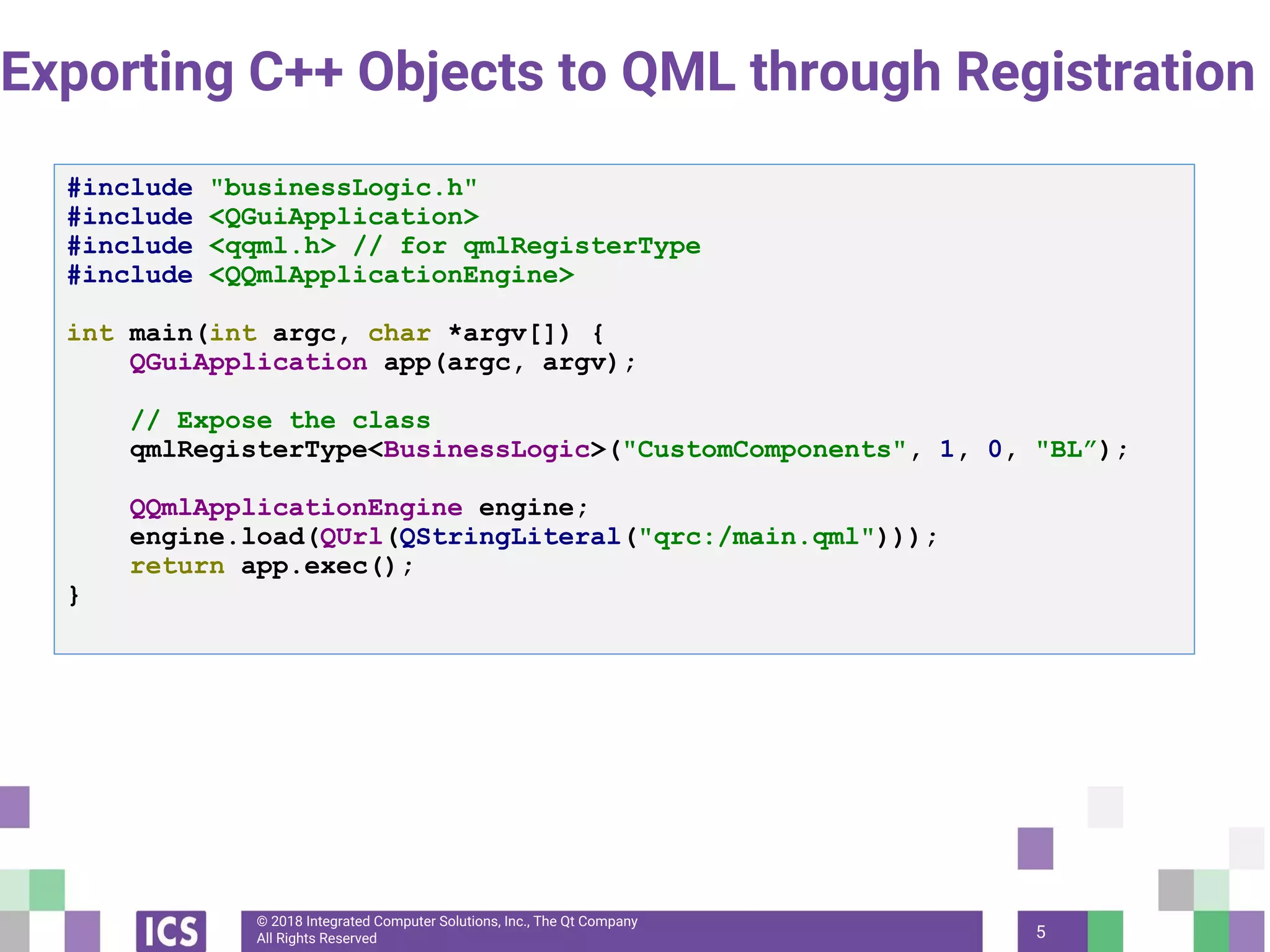 © 2018 Integrated Computer Solutions, Inc., The Qt Company
All Rights Reserved
Exporting C++ Objects to QML through Registration
5
#include "businessLogic.h"
#include <QGuiApplication>
#include <qqml.h> // for qmlRegisterType
#include <QQmlApplicationEngine>
int main(int argc, char *argv[]) {
QGuiApplication app(argc, argv);
// Expose the class
qmlRegisterType<BusinessLogic>("CustomComponents", 1, 0, "BL”);
QQmlApplicationEngine engine;
engine.load(QUrl(QStringLiteral("qrc:/main.qml")));
return app.exec();
}
 