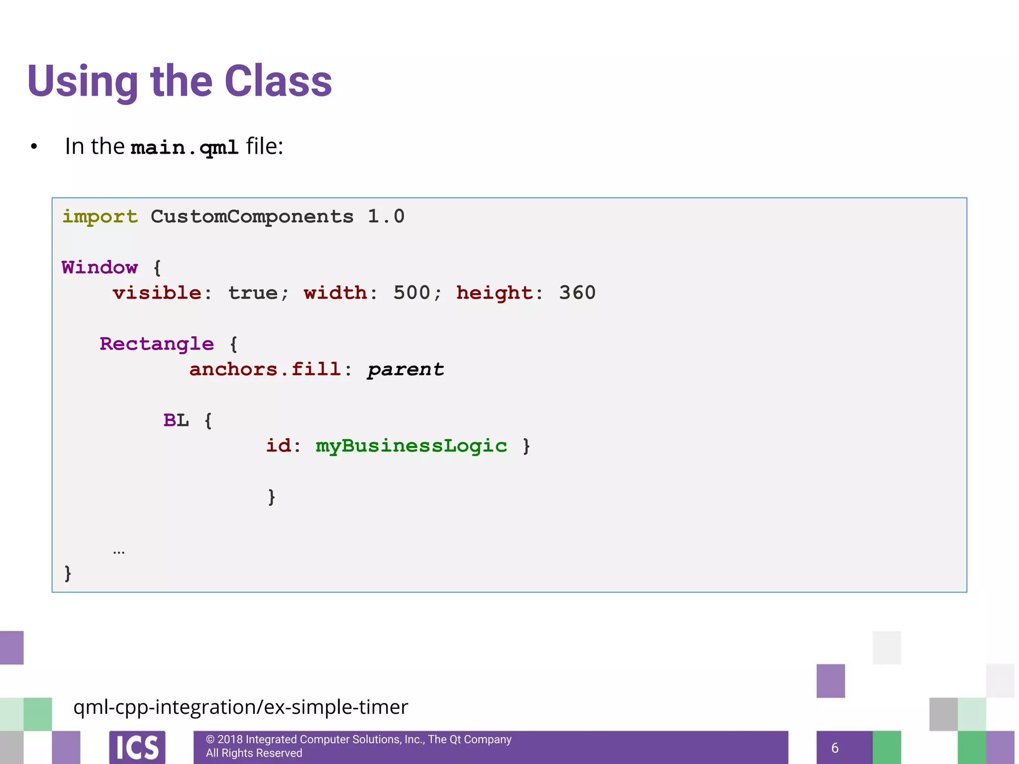 © 2018 Integrated Computer Solutions, Inc., The Qt Company
All Rights Reserved
Using the Class
• In the main.qml file:
6
import CustomComponents 1.0
Window {
visible: true; width: 500; height: 360
Rectangle {
anchors.fill: parent
BL {
id: myBusinessLogic }
}
…
}
qml-cpp-integration/ex-simple-timer
 
