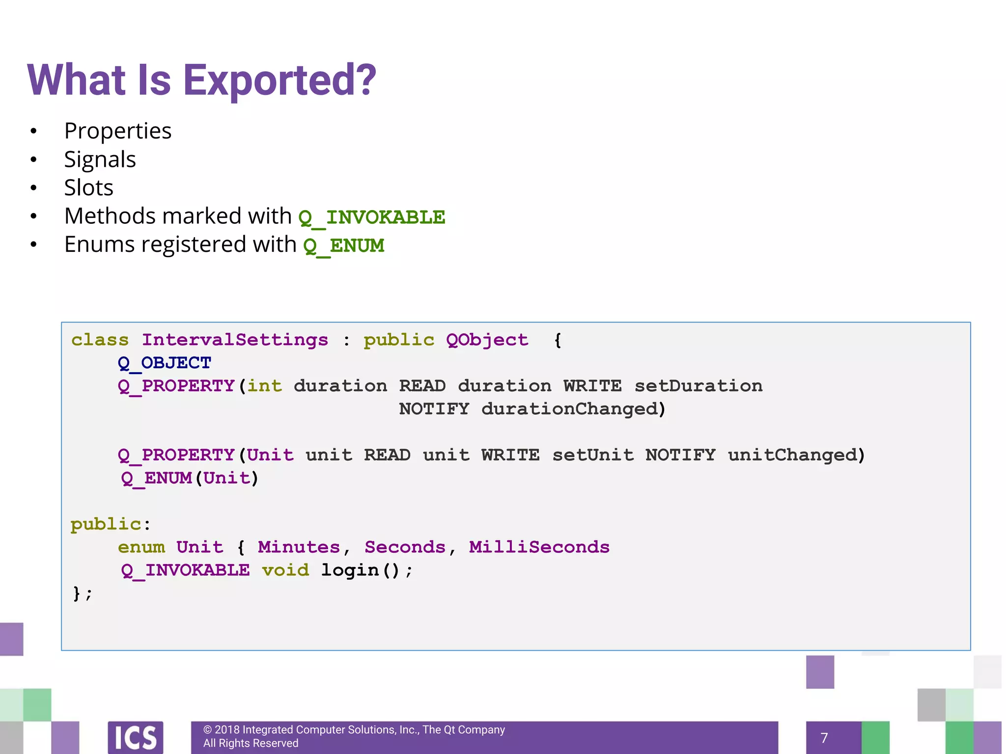 © 2018 Integrated Computer Solutions, Inc., The Qt Company
All Rights Reserved
What Is Exported?
• Properties
• Signals
• Slots
• Methods marked with Q_INVOKABLE
• Enums registered with Q_ENUM
7
class IntervalSettings : public QObject {
Q_OBJECT
Q_PROPERTY(int duration READ duration WRITE setDuration
NOTIFY durationChanged)
Q_PROPERTY(Unit unit READ unit WRITE setUnit NOTIFY unitChanged)
Q_ENUM(Unit)
public:
enum Unit { Minutes, Seconds, MilliSeconds
Q_INVOKABLE void login();
};
 
