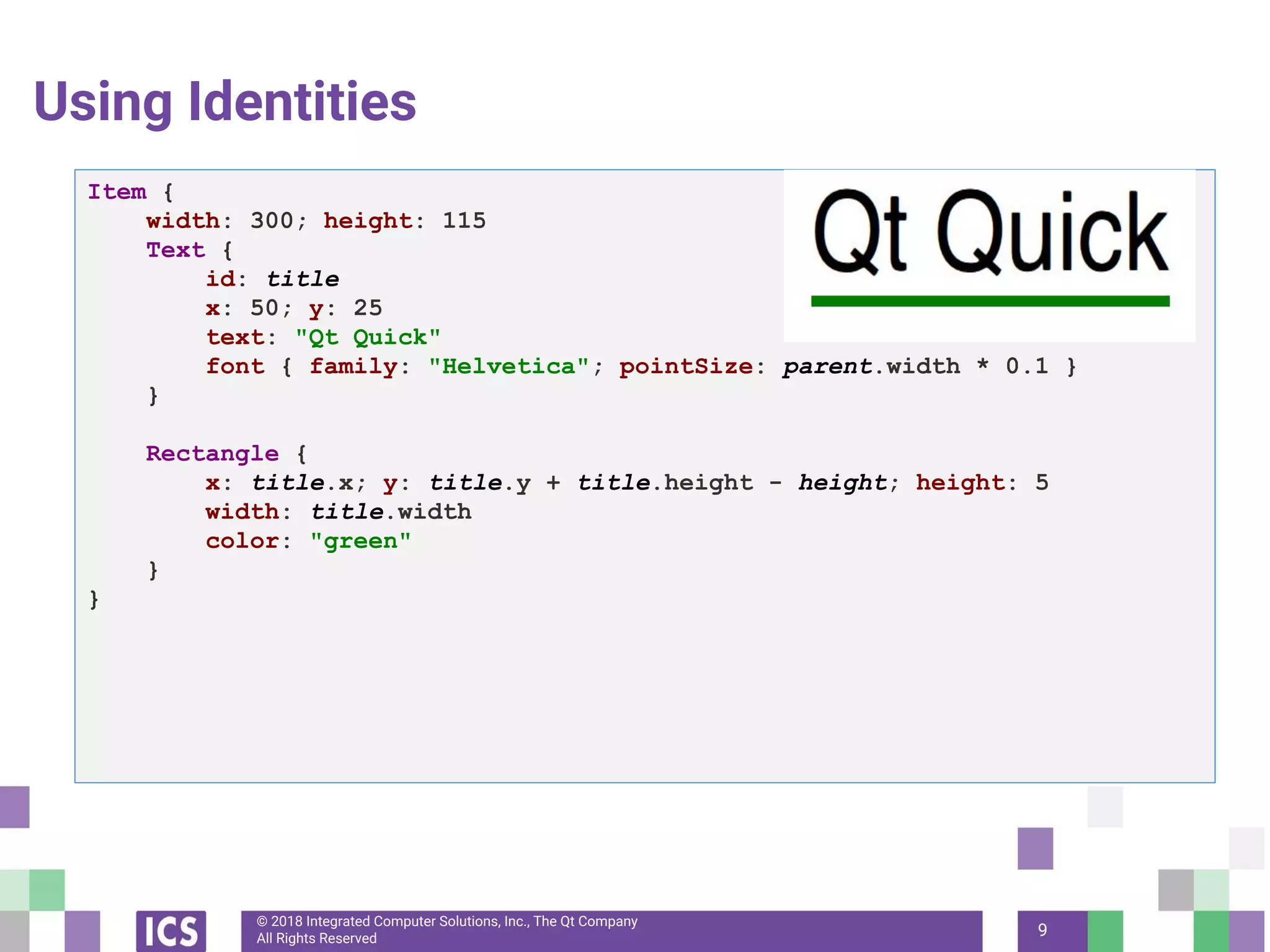 © 2018 Integrated Computer Solutions, Inc., The Qt Company
All Rights Reserved 9
Using Identities
Item {
width: 300; height: 115
Text {
id: title
x: 50; y: 25
text: "Qt Quick"
font { family: "Helvetica"; pointSize: parent.width * 0.1 }
}
Rectangle {
x: title.x; y: title.y + title.height - height; height: 5
width: title.width
color: "green"
}
}
 