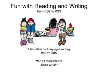 Association for Language Learning
May 5th
2015
Fun with Reading and Writing
from KS2 to KS3
Marie-France Perkins
Jayne Wright
 