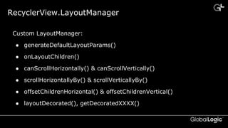 CONFIDENTIAL
RecyclerView.LayoutManager
Custom LayoutManager:
● generateDefaultLayoutParams()
● onLayoutChildren()
● canScrollHorizontally() & canScrollVertically()
● scrollHorizontallyBy() & scrollVerticallyBy()
● offsetChildrenHorizontal() & offsetChildrenVertical()
● layoutDecorated(), getDecoratedXXXX()
 