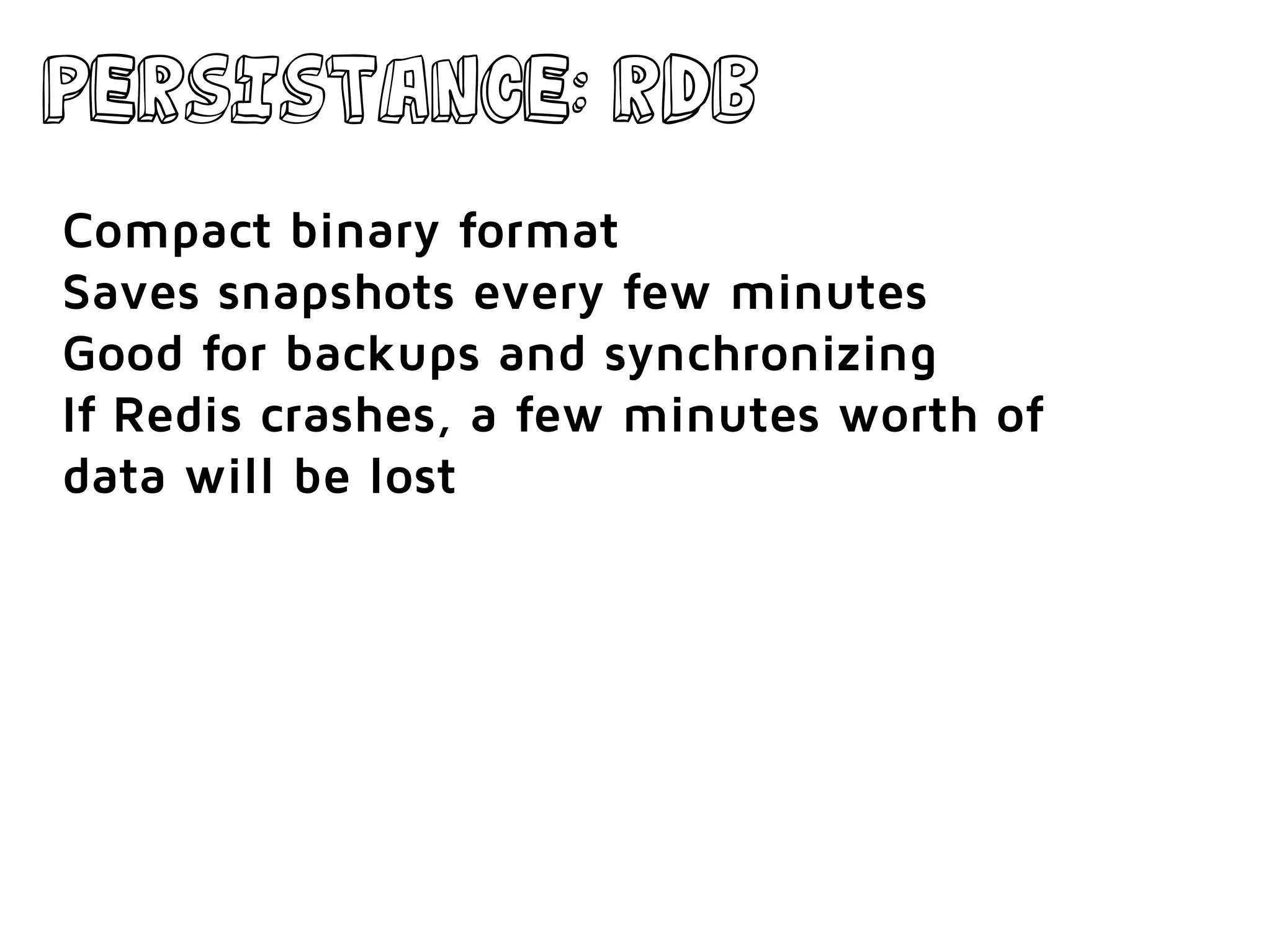 Persistance: RDB
Compact binary format
Saves snapshots every few minutes
Good for backups and synchronizing
If Redis crashes, a few minutes worth of
data will be lost
 
