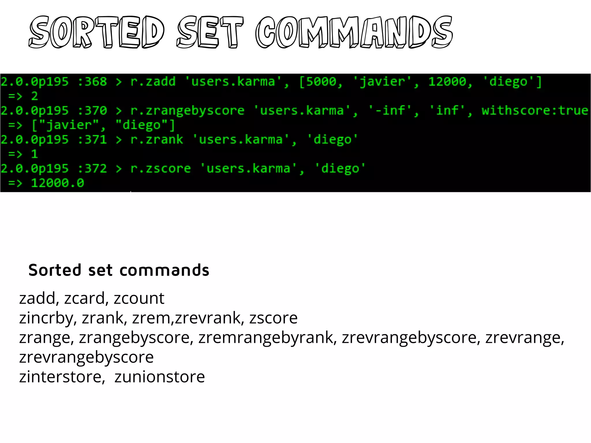 sorted Set commands
zadd, zcard, zcount
zincrby, zrank, zrem,zrevrank, zscore
zrange, zrangebyscore, zremrangebyrank, zrevrangebyscore, zrevrange,
zrevrangebyscore
zinterstore, zunionstore
Sorted set commands
 