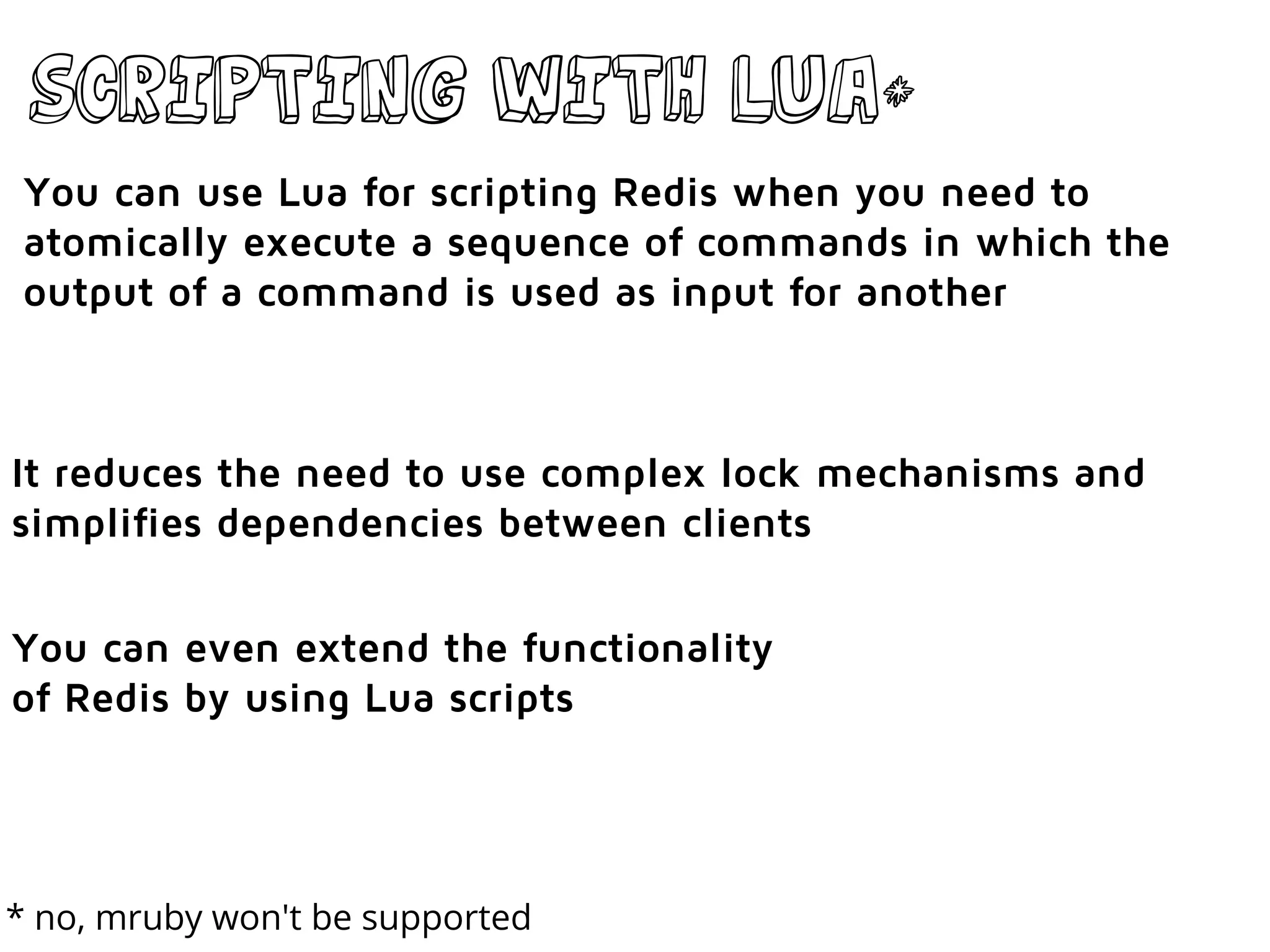 Scripting with lua*
You can use Lua for scripting Redis when you need to
atomically execute a sequence of commands in which the
output of a command is used as input for another
It reduces the need to use complex lock mechanisms and
simplifies dependencies between clients
You can even extend the functionality
of Redis by using Lua scripts
* no, mruby won't be supported
 